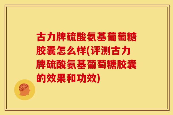 古力牌硫酸氨基葡萄糖胶囊怎么样(评测古力牌硫酸氨基葡萄糖胶囊的效果和功效)