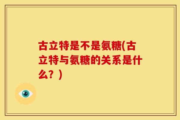 古立特是不是氨糖(古立特与氨糖的关系是什么？)