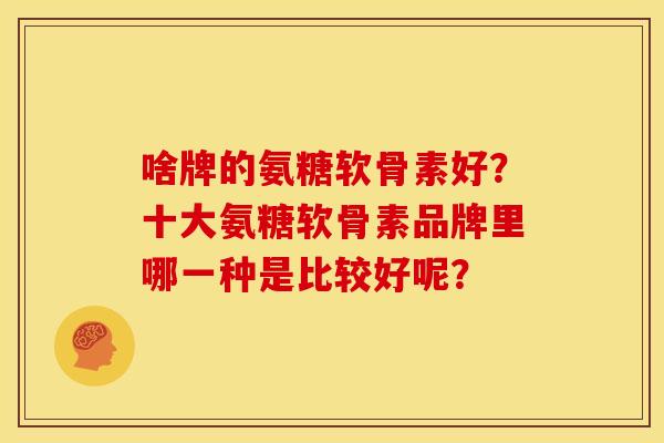 啥牌的氨糖软骨素好?十大氨糖软骨素品牌里哪一种是比较好呢? 啥牌的氨糖软骨素好?十大氨糖软骨素品牌里哪一种是比较好呢?