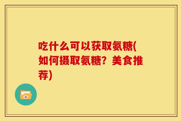 吃什么可以获取氨糖(如何摄取氨糖？美食推荐)