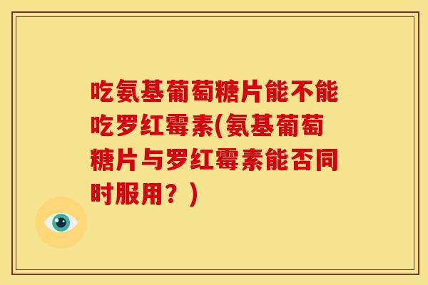吃氨基葡萄糖片能不能吃罗红霉素(氨基葡萄糖片与罗红霉素能否同时服用？)