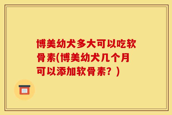 博美幼犬多大可以吃软骨素(博美幼犬几个月可以添加软骨素？)