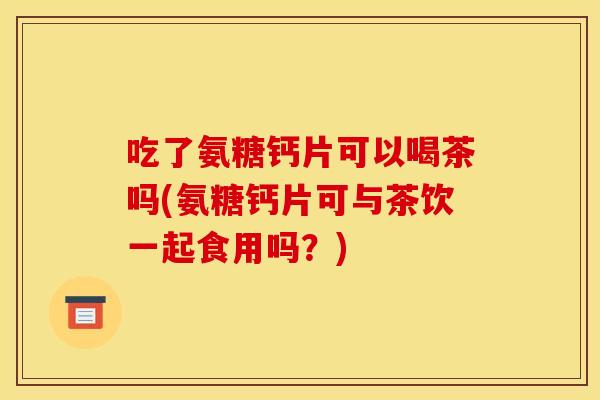 吃了氨糖钙片可以喝茶吗(氨糖钙片可与茶饮一起食用吗？)