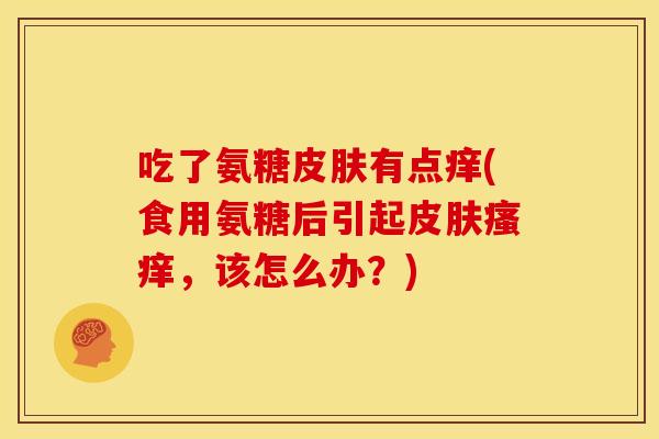 吃了氨糖皮肤有点痒(食用氨糖后引起皮肤瘙痒，该怎么办？)