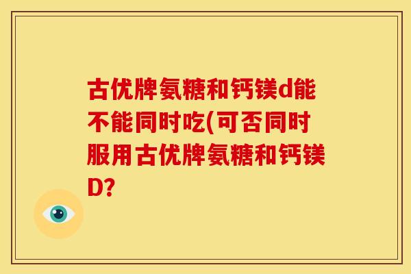 古优牌氨糖和钙镁d能不能同时吃(可否同时服用古优牌氨糖和钙镁D？