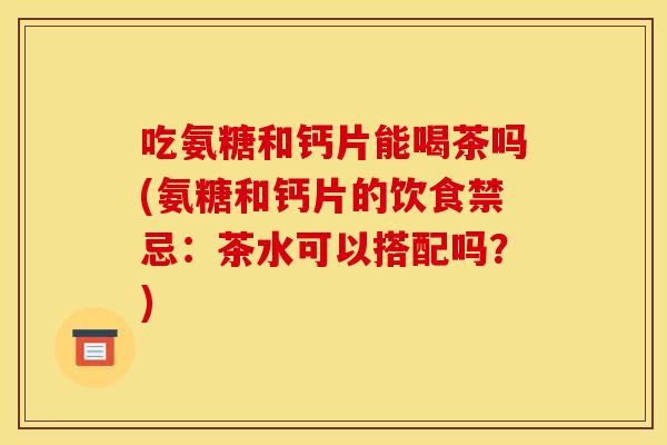 吃氨糖和钙片能喝茶吗(氨糖和钙片的饮食禁忌：茶水可以搭配吗？)