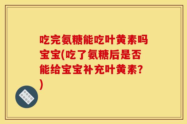 吃完氨糖能吃叶黄素吗宝宝(吃了氨糖后是否能给宝宝补充叶黄素？)