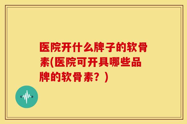 医院开什么牌子的软骨素(医院可开具哪些品牌的软骨素?) 医院开什么牌子的软骨素(医院可开具哪些品牌的软骨素?)
