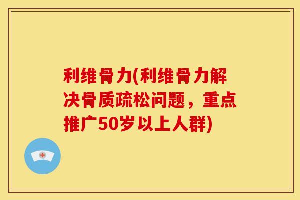 利维骨力(利维骨力解决骨质疏松问题，重点推广50岁以上人群)