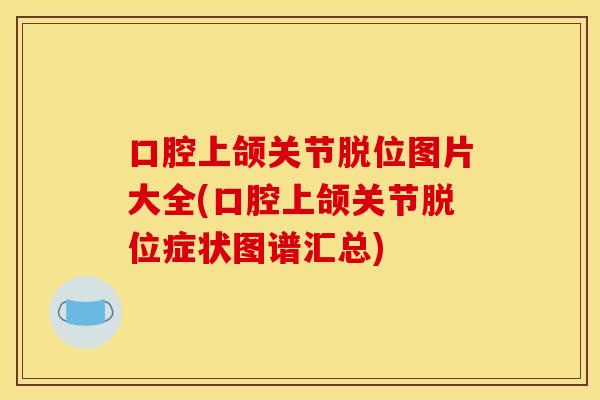 口腔上颌关节脱位图片大全(口腔上颌关节脱位症状图谱汇总)