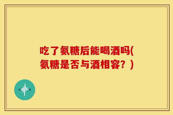 吃了氨糖后能喝酒吗(氨糖是否与酒相容？)