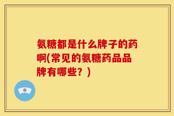 氨糖都是什么牌子的药啊(常见的氨糖药品品牌有哪些？)