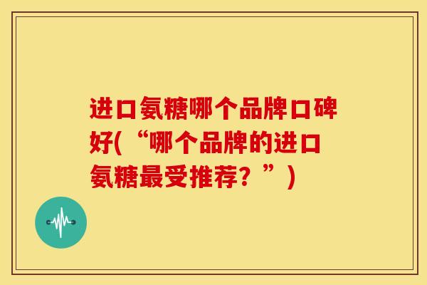进口氨糖哪个品牌口碑好(“哪个品牌的进口氨糖最受推荐？”)
