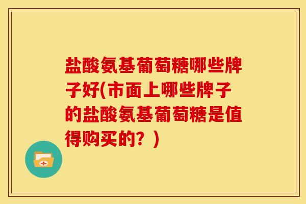 盐酸氨基葡萄糖哪些牌子好(市面上哪些牌子的盐酸氨基葡萄糖是值得购买的？)