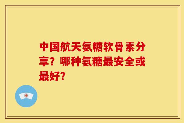 中国航天氨糖软骨素分享？哪种氨糖最安全或最好？