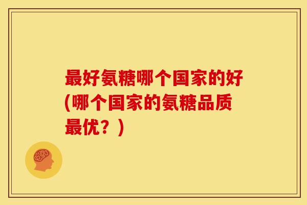 好氨糖哪个国家的好(哪个国家的氨糖品质优?) 好氨糖哪个国家的好(哪个国家的氨糖品质优?)