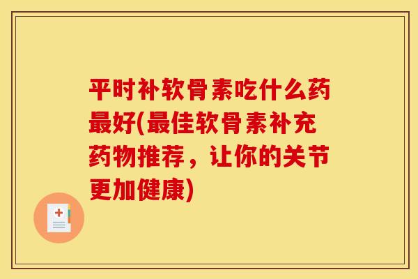 平时补软骨素吃什么药最好(最佳软骨素补充药物推荐，让你的关节更加健康)