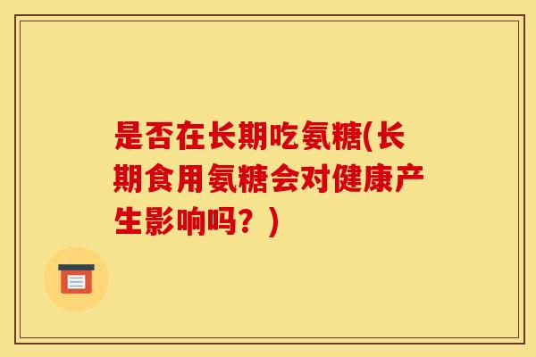 是否在长期吃氨糖(长期食用氨糖会对健康产生影响吗？)