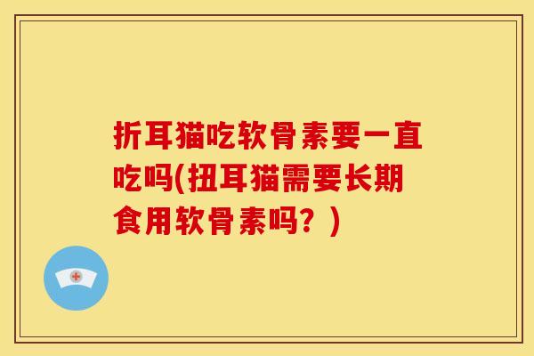折耳猫吃软骨素要一直吃吗(扭耳猫需要长期食用软骨素吗？)