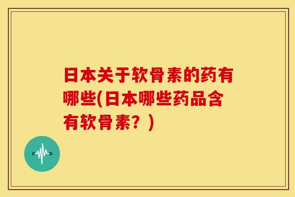 日本关于软骨素的药有哪些(日本哪些药品含有软骨素？)