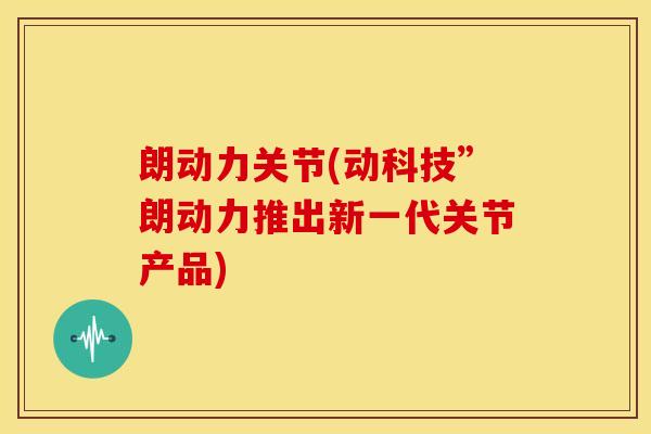 朗动力关节(动科技”朗动力推出新一代关节产品)