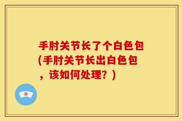 手肘关节长了个白色包(手肘关节长出白色包,该如何处理?) 手肘关节长了个白色包(手肘关节长出白色包,该如何处理?)