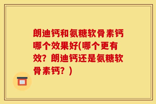 朗迪钙和氨糖软骨素钙哪个效果好(哪个更有效？朗迪钙还是氨糖软骨素钙？)