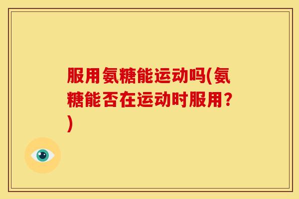 服用氨糖能运动吗(氨糖能否在运动时服用？)