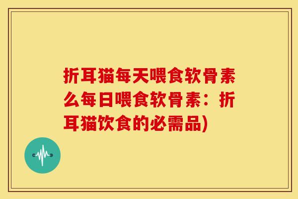折耳猫每天喂食软骨素么每日喂食软骨素:折耳猫饮食的必需品) 折耳猫每天喂食软骨素么每日喂食软骨素:折耳猫饮食的必需品)