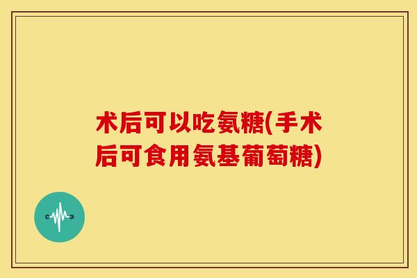 术后可以吃氨糖(手术后可食用氨基葡萄糖)