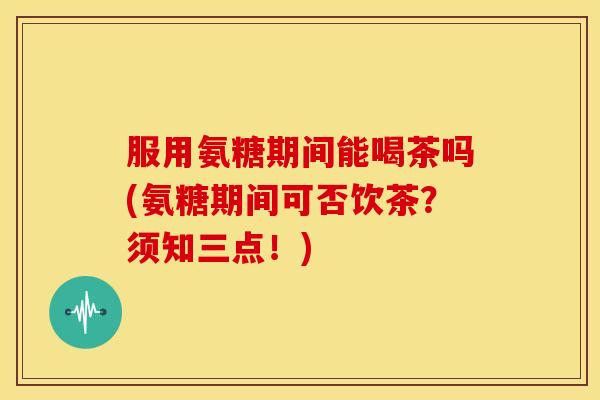 服用氨糖期间能喝茶吗(氨糖期间可否饮茶？须知三点！)