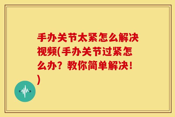 手办关节太紧怎么解决视频(手办关节过紧怎么办？教你简单解决！)