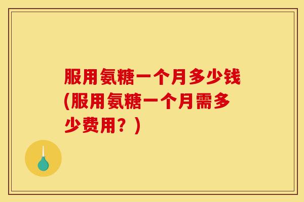 服用氨糖一个月多少钱(服用氨糖一个月需多少费用？)
