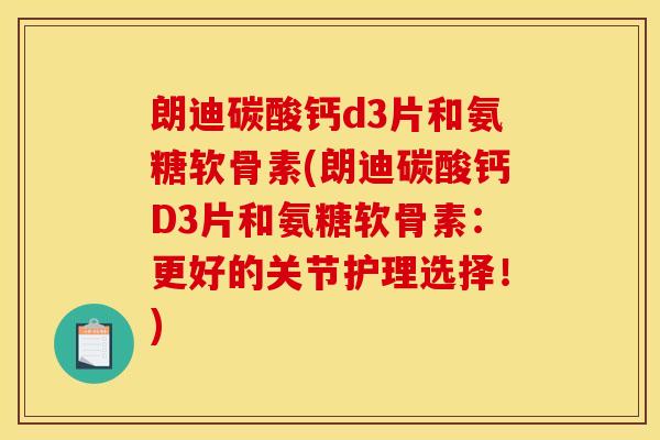 朗迪碳酸钙d3片和氨糖软骨素(朗迪碳酸钙D3片和氨糖软骨素：更好的关节护理选择！)