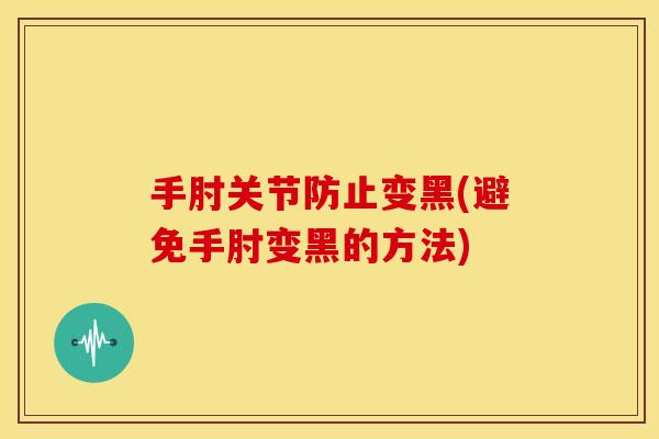 手肘关节防止变黑(避免手肘变黑的方法) 手肘关节防止变黑(避免手肘变黑的方法)
