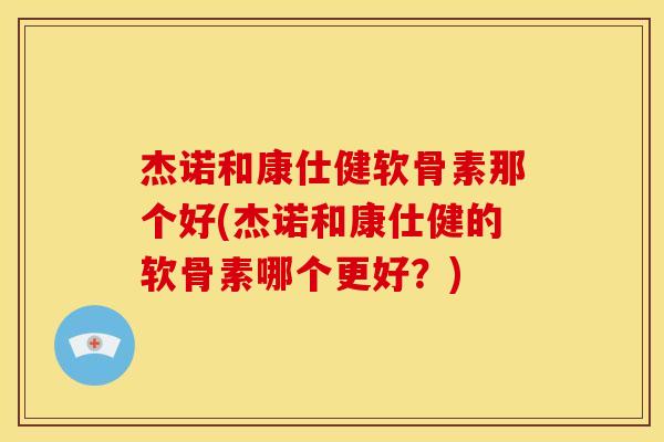 杰诺和康仕健软骨素那个好(杰诺和康仕健的软骨素哪个更好？)