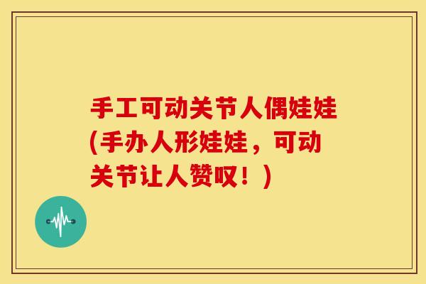 手工可动关节人偶娃娃(手办人形娃娃，可动关节让人赞叹！)