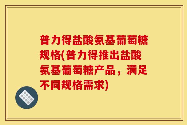 普力得盐酸氨基葡萄糖规格(普力得推出盐酸氨基葡萄糖产品，满足不同规格需求)