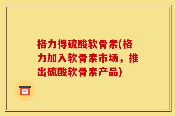 格力得硫酸软骨素(格力加入软骨素市场，推出硫酸软骨素产品)