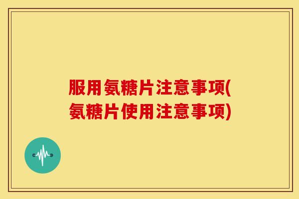 服用氨糖片注意事项(氨糖片使用注意事项)