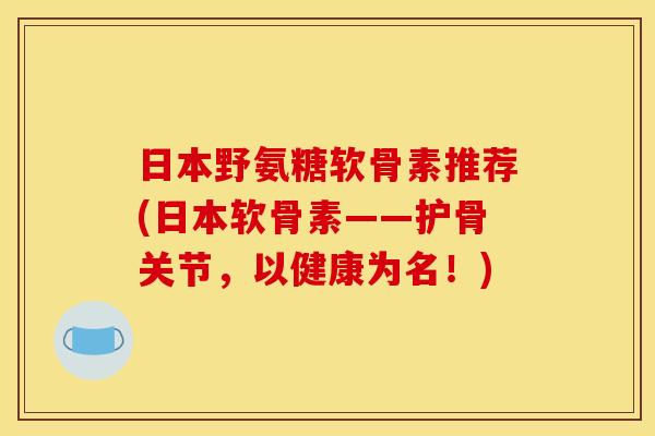日本野氨糖软骨素推荐(日本软骨素——护骨关节,以健康为名!) 日本野氨糖软骨素推荐(日本软骨素——护骨关节,以健康为名!)