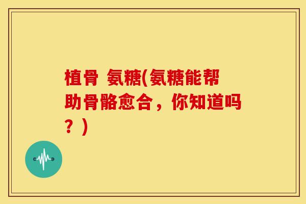 植骨 氨糖(氨糖能帮助骨骼愈合，你知道吗？)