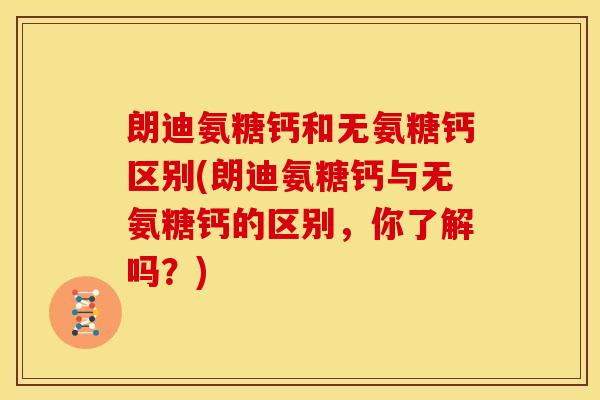 朗迪氨糖钙和无氨糖钙区别(朗迪氨糖钙与无氨糖钙的区别,你了解吗?) 朗迪氨糖钙和无氨糖钙区别(朗迪氨糖钙与无氨糖钙的区别,你了解吗?)