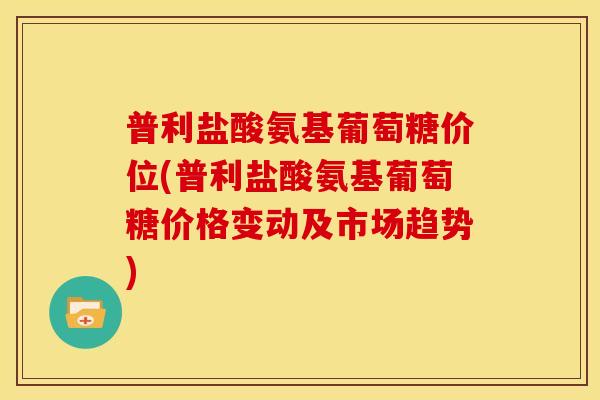 普利盐酸氨基葡萄糖价位(普利盐酸氨基葡萄糖价格变动及市场趋势)