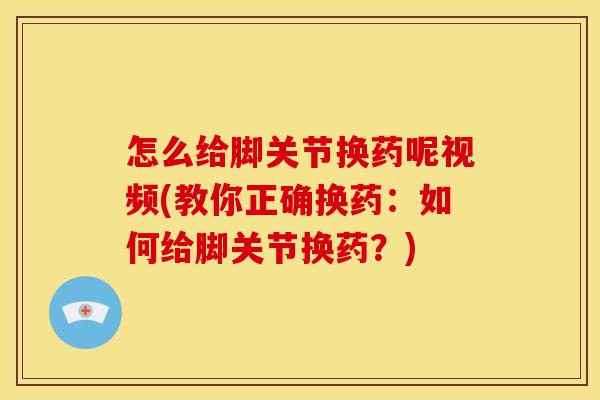 怎么给脚关节换药呢视频(教你正确换药:如何给脚关节换药?) 怎么给脚关节换药呢视频(教你正确换药:如何给脚关节换药?)