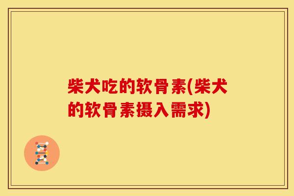 柴犬吃的软骨素(柴犬的软骨素摄入需求) 柴犬吃的软骨素(柴犬的软骨素摄入需求)