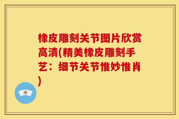 橡皮雕刻关节图片欣赏高清(精美橡皮雕刻手艺：细节关节惟妙惟肖)