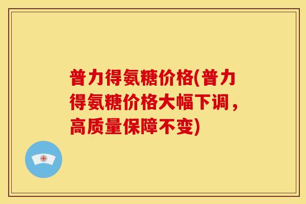 普力得氨糖价格(普力得氨糖价格大幅下调，高质量保障不变)
