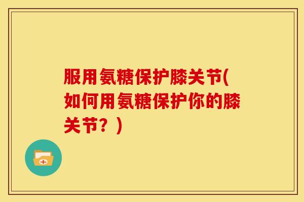 服用氨糖保护膝关节(如何用氨糖保护你的膝关节？)