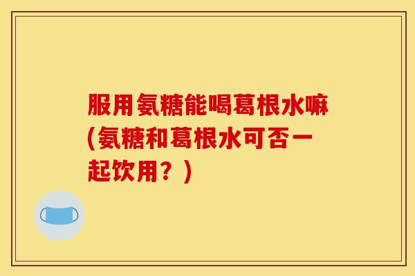 服用氨糖能喝葛根水嘛(氨糖和葛根水可否一起饮用？)